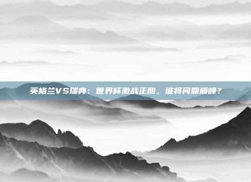 英格兰VS瑞典:世界杯激战正酣,谁将问鼎巅峰?