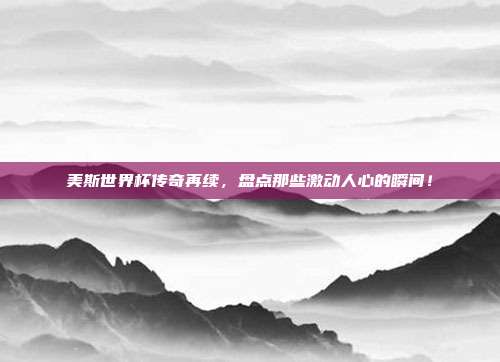 美斯世界杯传奇再续，盘点那些激动人心的瞬间！