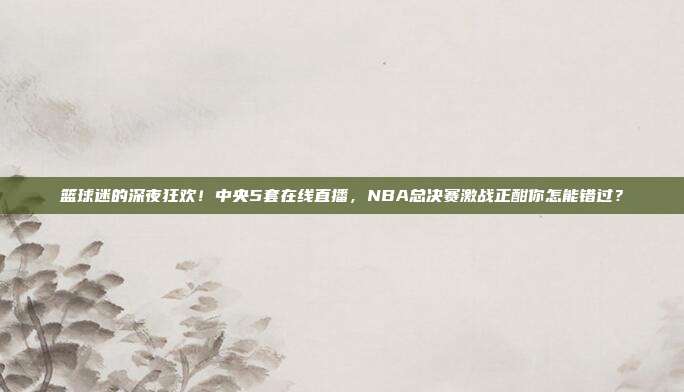 篮球迷的深夜狂欢！中央5套在线直播，NBA总决赛激战正酣你怎能错过？