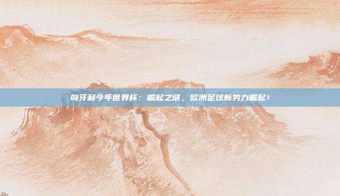 匈牙利今年世界杯:崛起之谜,欧洲足球新势力崛起!