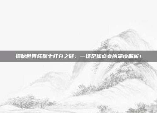 揭秘世界杯瑞士打分之谜:一场足球盛宴的深度解析!