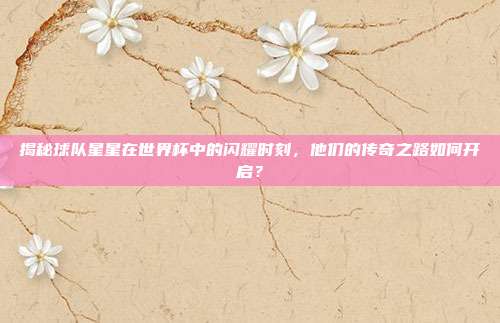 揭秘球队星星在世界杯中的闪耀时刻,他们的传奇之路如何开启?