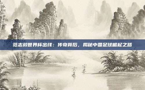 范志毅世界杯出线：传奇背后，揭秘中国足球崛起之路