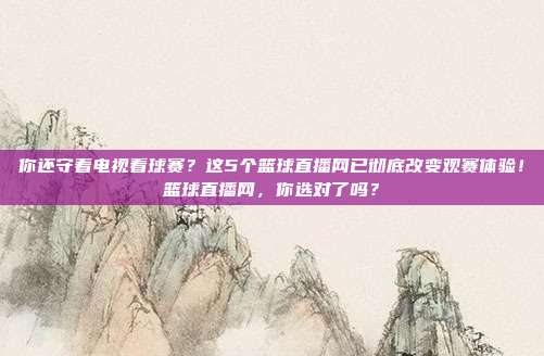 你还守着电视看球赛？这5个篮球直播网已彻底改变观赛体验！篮球直播网，你选对了吗？
