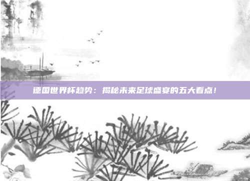 德国世界杯趋势：揭秘未来足球盛宴的五大看点！