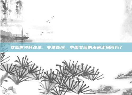 女篮世界杯改革:变革背后,中国女篮的未来走向何方?