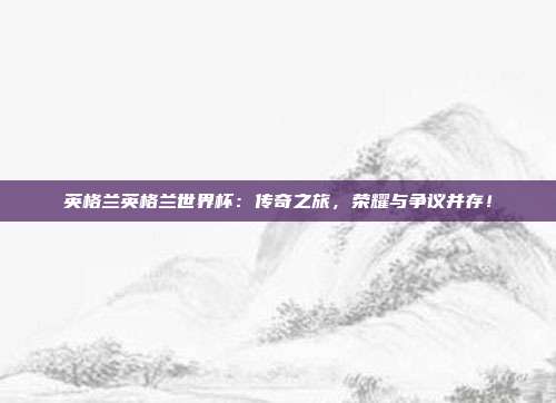 英格兰英格兰世界杯：传奇之旅，荣耀与争议并存！