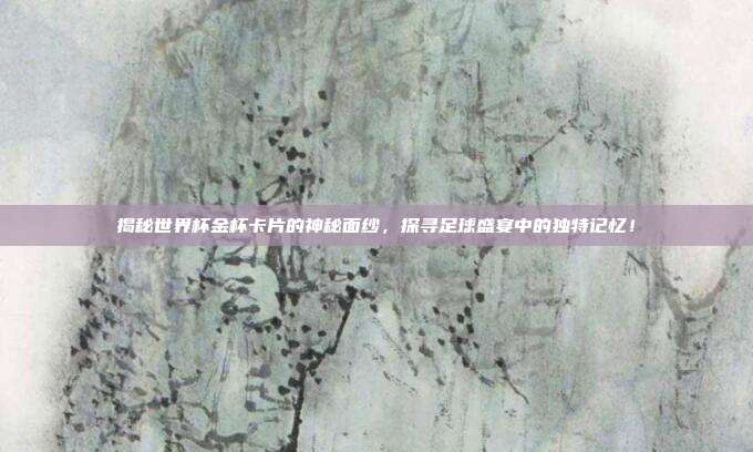 揭秘世界杯金杯卡片的神秘面纱,探寻足球盛宴中的独特记忆!