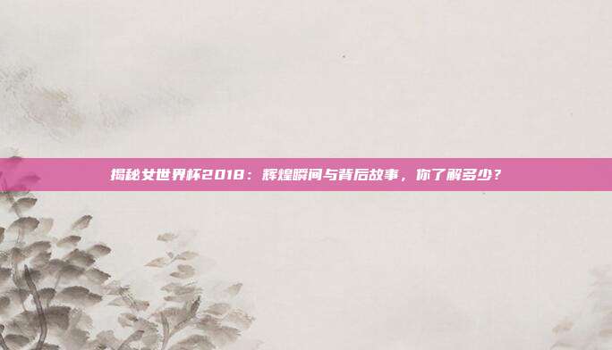 揭秘女世界杯2018:辉煌瞬间与背后故事,你了解多少?