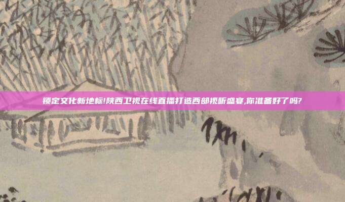 锁定文化新地标!陕西卫视在线直播打造西部视听盛宴,你准备好了吗?