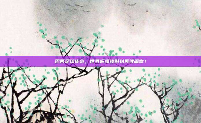 巴西足球传奇,世界杯辉煌时刻再续篇章!