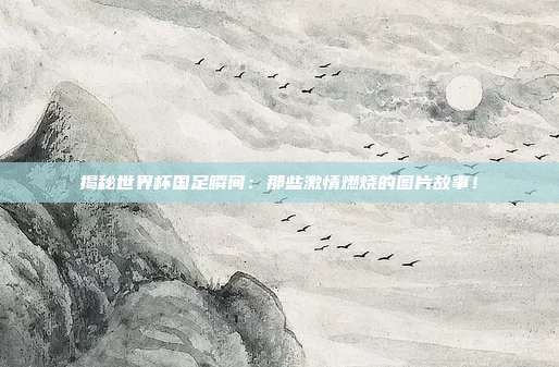 揭秘世界杯国足瞬间：那些激情燃烧的图片故事！