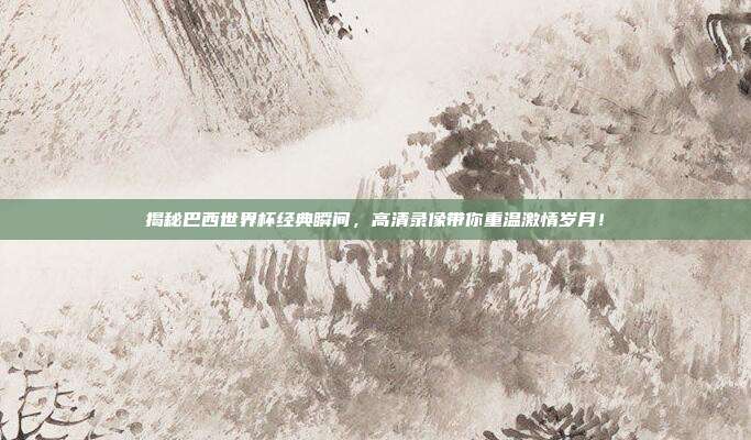 揭秘巴西世界杯经典瞬间，高清录像带你重温激情岁月！