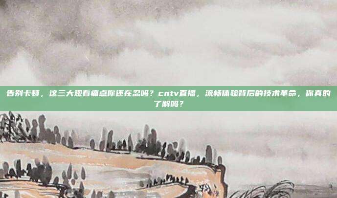 告别卡顿，这三大观看痛点你还在忍吗？cntv直播，流畅体验背后的技术革命，你真的了解吗？
