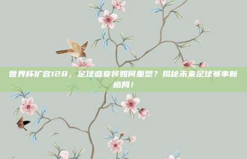 世界杯扩容128，足球盛宴将如何重塑？揭秘未来足球赛事新格局！
