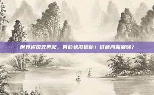 世界杯风云再起,目前状况揭秘!谁能问鼎巅峰?