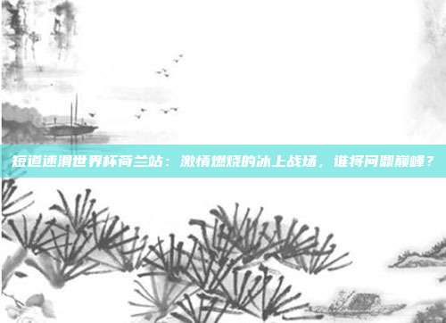 短道速滑世界杯荷兰站:激情燃烧的冰上战场,谁将问鼎巅峰?