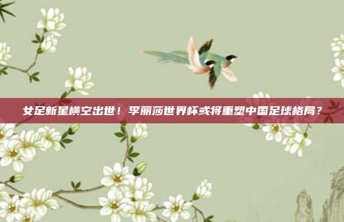 女足新星横空出世！李丽莎世界杯或将重塑中国足球格局？