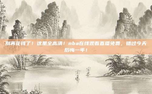 别再花钱了！这里全高清！nba在线观看直播免费，错过今天后悔一年！
