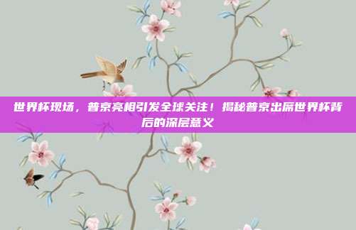 世界杯现场,普京亮相引发全球关注!揭秘普京出席世界杯背后的深层意义