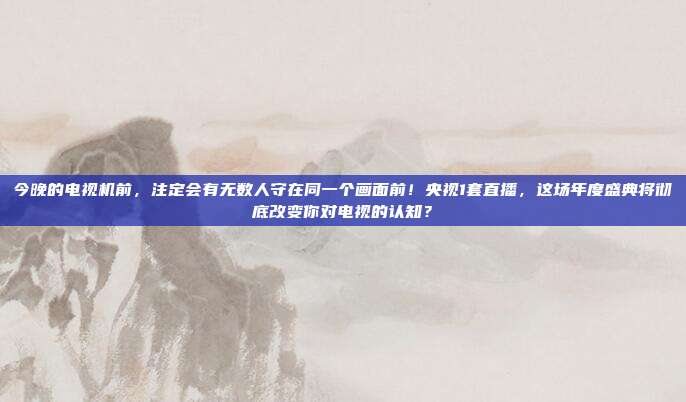 今晚的电视机前，注定会有无数人守在同一个画面前！央视1套直播，这场年度盛典将彻底改变你对电视的认知？