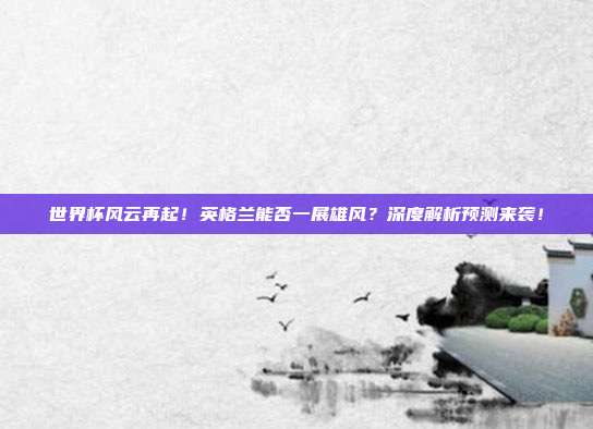 世界杯风云再起!英格兰能否一展雄风?深度解析预测来袭!