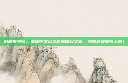 刘腾世界杯：揭秘中国足球新星崛起之路，巅峰对决即将上演！