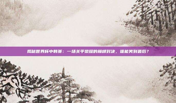 揭秘世界杯中韩赛：一场关乎荣耀的巅峰对决，谁能笑到最后？
