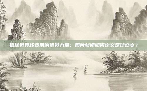 揭秘世界杯背后的视觉力量：图片新闻如何定义足球盛宴？