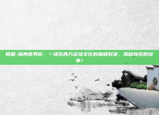 韩国-瑞典世界杯：一场东西方足球文化的巅峰对决，揭秘背后的故事！
