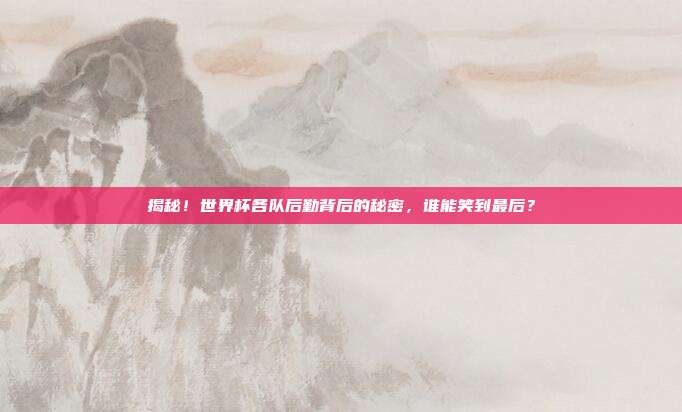 揭秘！世界杯各队后勤背后的秘密，谁能笑到最后？