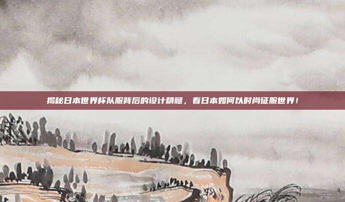 揭秘日本世界杯队服背后的设计精髓，看日本如何以时尚征服世界！