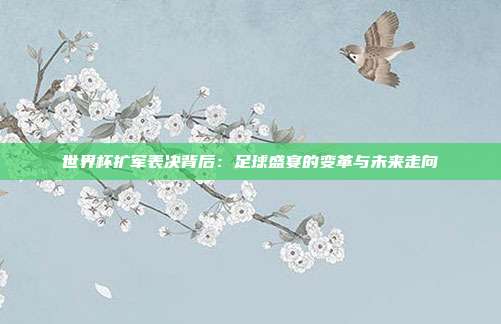 世界杯扩军表决背后：足球盛宴的变革与未来走向