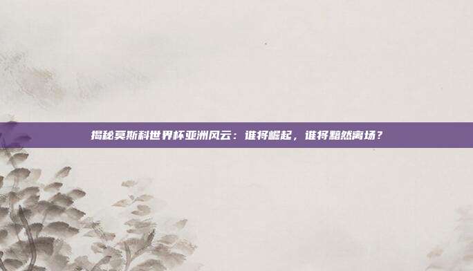 揭秘莫斯科世界杯亚洲风云：谁将崛起，谁将黯然离场？