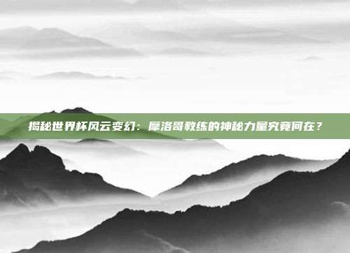 揭秘世界杯风云变幻：摩洛哥教练的神秘力量究竟何在？