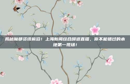 揭秘魔都资讯前沿！上海新闻综合频道直播，你不能错过的本地第一现场！