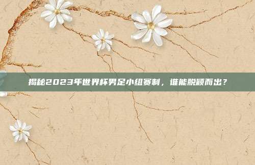 揭秘2023年世界杯男足小组赛制,谁能脱颖而出?