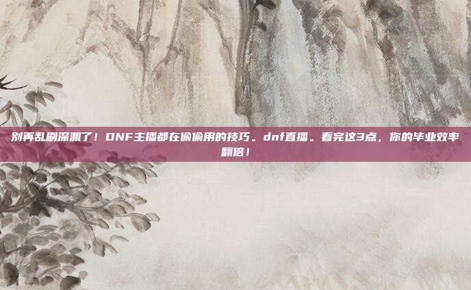 别再乱刷深渊了！DNF主播都在偷偷用的技巧。dnf直播。看完这3点，你的毕业效率翻倍！