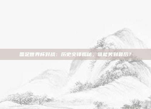 国足世界杯对战：历史交锋揭秘，谁能笑到最后？
