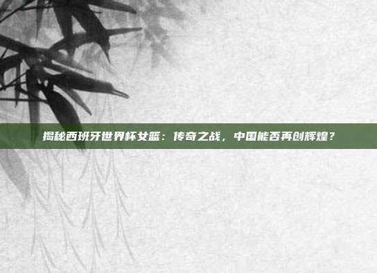 揭秘西班牙世界杯女篮:传奇之战,中国能否再创辉煌?