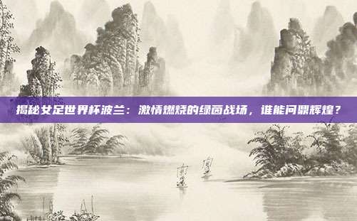 揭秘女足世界杯波兰：激情燃烧的绿茵战场，谁能问鼎辉煌？
