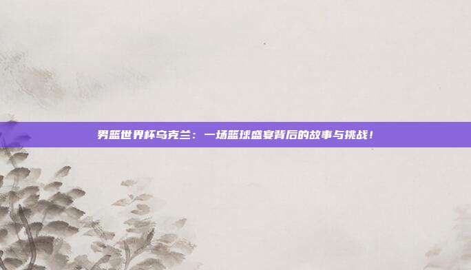 男篮世界杯乌克兰：一场篮球盛宴背后的故事与挑战！