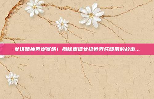 女排精神再燃赛场！揭秘重播女排世界杯背后的故事...