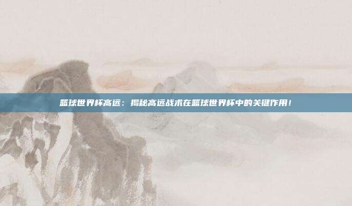 篮球世界杯高远：揭秘高远战术在篮球世界杯中的关键作用！
