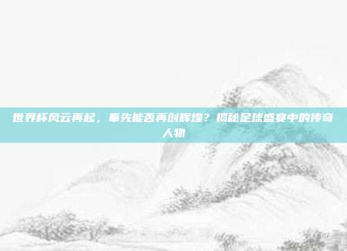 世界杯风云再起，奉先能否再创辉煌？揭秘足球盛宴中的传奇人物