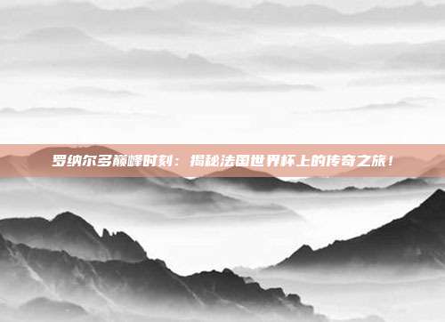 罗纳尔多巅峰时刻:揭秘法国世界杯上的传奇之旅!