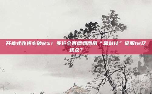 开幕式收视率破8%！亚运会直播如何用“黑科技”征服12亿观众？
