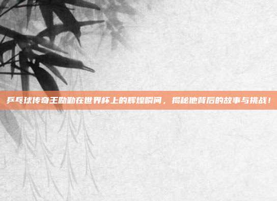 乒乓球传奇王励勤在世界杯上的辉煌瞬间，揭秘他背后的故事与挑战！