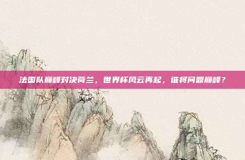 法国队巅峰对决荷兰，世界杯风云再起，谁将问鼎巅峰？