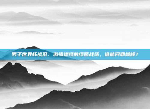 男子世界杯战况：激情燃烧的绿茵战场，谁能问鼎巅峰？